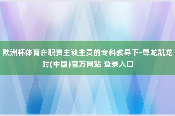 欧洲杯体育在职责主谈主员的专科教导下-尊龙凯龙时(中国)官方网站 登录入口