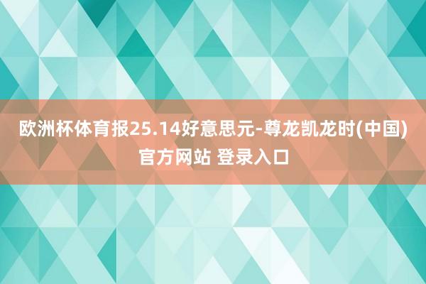 欧洲杯体育报25.14好意思元-尊龙凯龙时(中国)官方网站 登录入口