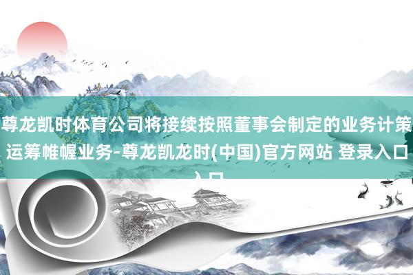 尊龙凯时体育公司将接续按照董事会制定的业务计策运筹帷幄业务-尊龙凯龙时(中国)官方网站 登录入口