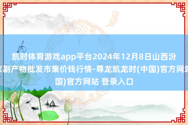 凯时体育游戏app平台2024年12月8日山西汾阳市晋阳农副产物批发市集价钱行情-尊龙凯龙时(中国)官方网站 登录入口