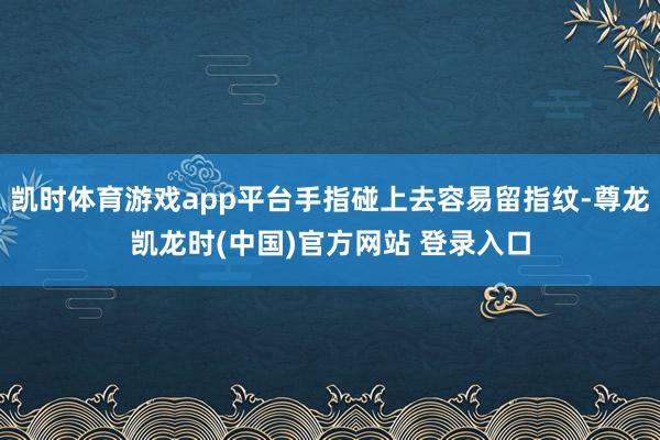 凯时体育游戏app平台手指碰上去容易留指纹-尊龙凯龙时(中国)官方网站 登录入口