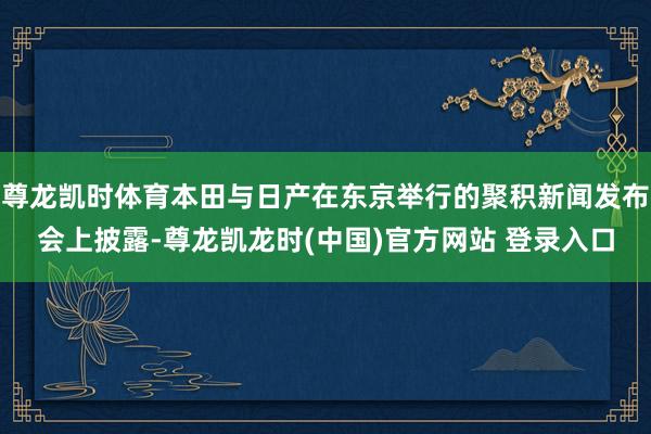 尊龙凯时体育本田与日产在东京举行的聚积新闻发布会上披露-尊龙凯龙时(中国)官方网站 登录入口