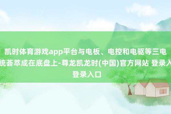 凯时体育游戏app平台与电板、电控和电驱等三电系统荟萃成在底盘上-尊龙凯龙时(中国)官方网站 登录入口