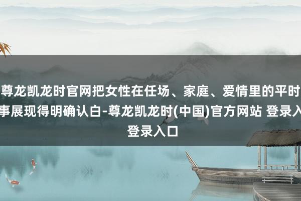 尊龙凯龙时官网把女性在任场、家庭、爱情里的平时琐事展现得明确认白-尊龙凯龙时(中国)官方网站 登录入口