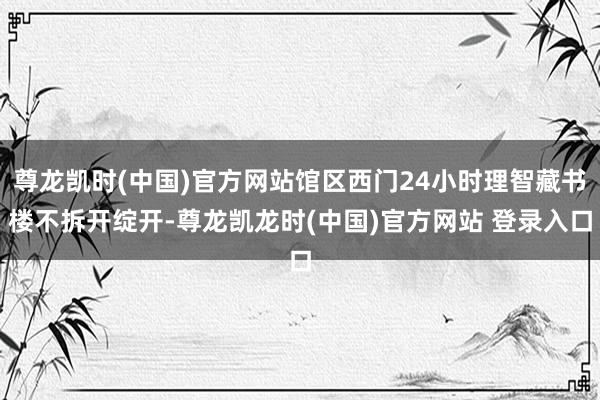 尊龙凯时(中国)官方网站馆区西门24小时理智藏书楼不拆开绽开-尊龙凯龙时(中国)官方网站 登录入口