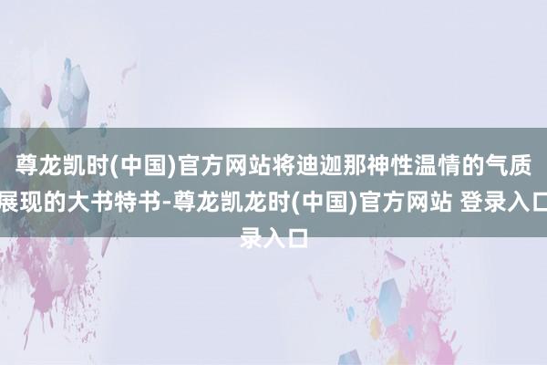 尊龙凯时(中国)官方网站将迪迦那神性温情的气质展现的大书特书-尊龙凯龙时(中国)官方网站 登录入口