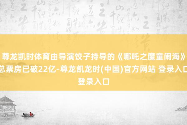 尊龙凯时体育由导演饺子持导的《哪吒之魔童闹海》总票房已破22亿-尊龙凯龙时(中国)官方网站 登录入口