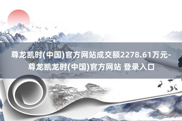 尊龙凯时(中国)官方网站成交额2278.61万元-尊龙凯龙时(中国)官方网站 登录入口