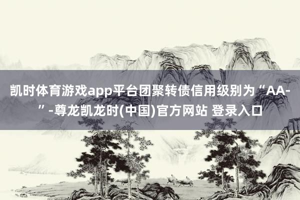 凯时体育游戏app平台团聚转债信用级别为“AA-”-尊龙凯龙时(中国)官方网站 登录入口