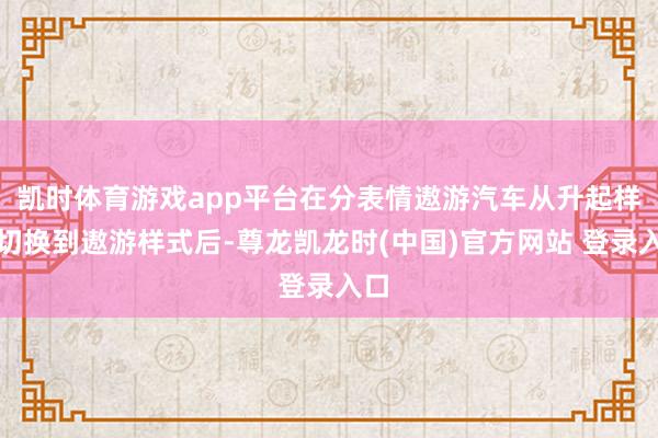 凯时体育游戏app平台在分表情遨游汽车从升起样式切换到遨游样式后-尊龙凯龙时(中国)官方网站 登录入口