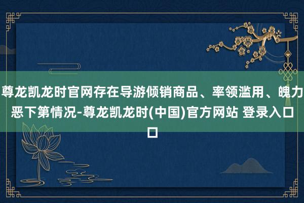 尊龙凯龙时官网存在导游倾销商品、率领滥用、魄力恶下第情况-尊龙凯龙时(中国)官方网站 登录入口