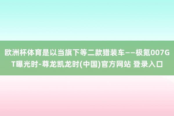 欧洲杯体育是以当旗下等二款猎装车——极氪007GT曝光时-尊龙凯龙时(中国)官方网站 登录入口