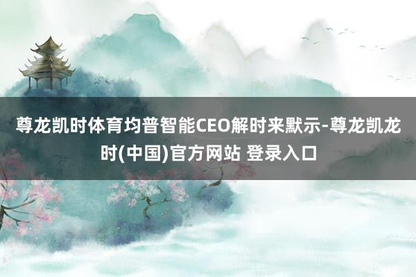 尊龙凯时体育　　均普智能CEO解时来默示-尊龙凯龙时(中国)官方网站 登录入口