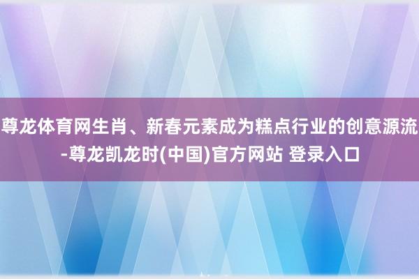 尊龙体育网生肖、新春元素成为糕点行业的创意源流-尊龙凯龙时(中国)官方网站 登录入口