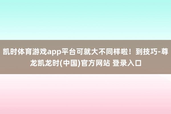 凯时体育游戏app平台可就大不同样啦！到技巧-尊龙凯龙时(中国)官方网站 登录入口