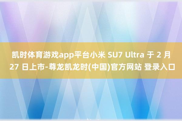 凯时体育游戏app平台小米 SU7 Ultra 于 2 月 27 日上市-尊龙凯龙时(中国)官方网站 登录入口