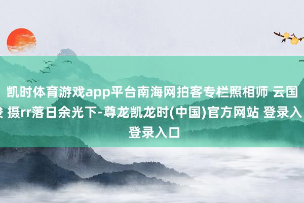 凯时体育游戏app平台南海网拍客专栏照相师 云国俊 摄rr落日余光下-尊龙凯龙时(中国)官方网站 登录入口