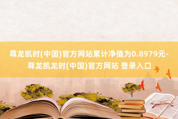 尊龙凯时(中国)官方网站累计净值为0.8979元-尊龙凯龙时(中国)官方网站 登录入口