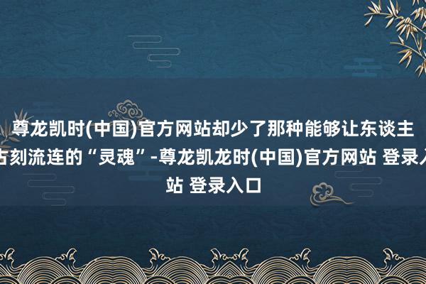 尊龙凯时(中国)官方网站却少了那种能够让东谈主万古刻流连的“灵魂”-尊龙凯龙时(中国)官方网站 登录入口