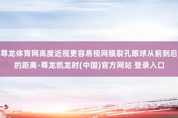 尊龙体育网高度近视更容易视网膜裂孔眼球从前到后的距离-尊龙凯龙时(中国)官方网站 登录入口